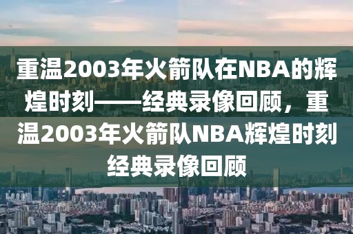 重温2003年火箭队在NBA的辉煌时刻——经典录像回顾，重温2003年火箭队NBA辉煌时刻经典录像回顾