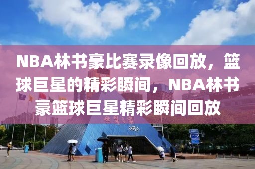 NBA林书豪比赛录像回放，篮球巨星的精彩瞬间，NBA林书豪篮球巨星精彩瞬间回放