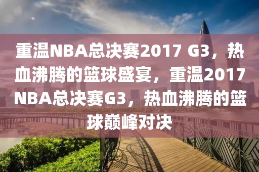 重温NBA总决赛2017 G3，热血沸腾的篮球盛宴，重温2017NBA总决赛G3，热血沸腾的篮球巅峰对决