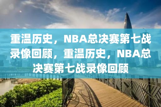 重温历史，NBA总决赛第七战录像回顾，重温历史，NBA总决赛第七战录像回顾