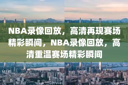 NBA录像回放，高清再现赛场精彩瞬间，NBA录像回放，高清重温赛场精彩瞬间