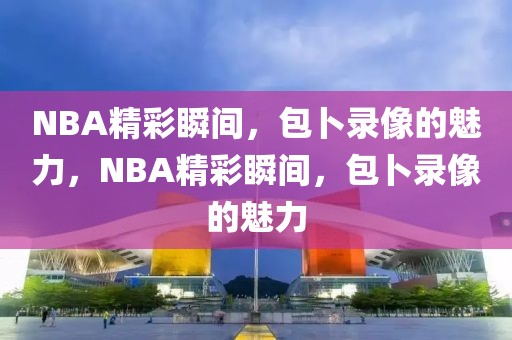 NBA精彩瞬间，包卜录像的魅力，NBA精彩瞬间，包卜录像的魅力