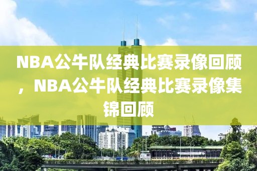 NBA公牛队经典比赛录像回顾，NBA公牛队经典比赛录像集锦回顾