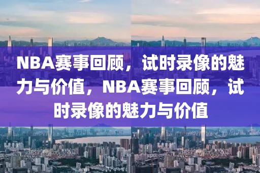 NBA赛事回顾，试时录像的魅力与价值，NBA赛事回顾，试时录像的魅力与价值