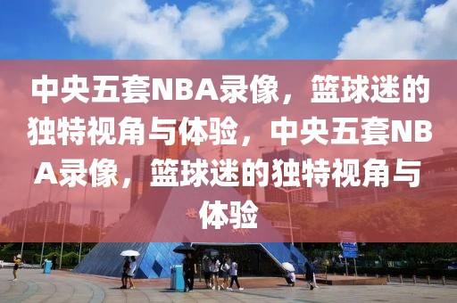 中央五套NBA录像，篮球迷的独特视角与体验，中央五套NBA录像，篮球迷的独特视角与体验