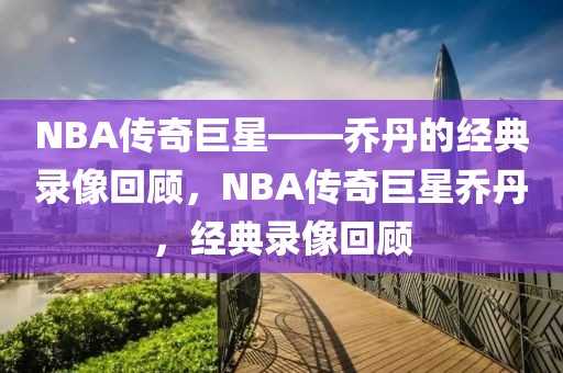 NBA传奇巨星——乔丹的经典录像回顾，NBA传奇巨星乔丹，经典录像回顾