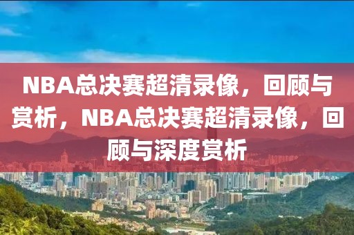 NBA总决赛超清录像，回顾与赏析，NBA总决赛超清录像，回顾与深度赏析