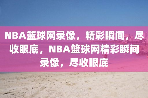 NBA篮球网录像，精彩瞬间，尽收眼底，NBA篮球网精彩瞬间录像，尽收眼底