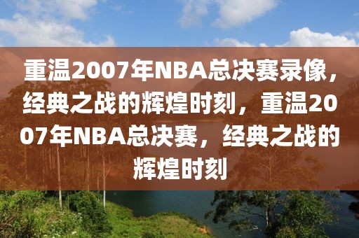 重温2007年NBA总决赛录像，经典之战的辉煌时刻，重温2007年NBA总决赛，经典之战的辉煌时刻