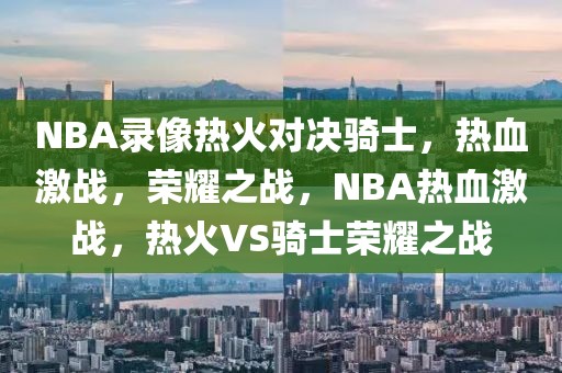 NBA录像热火对决骑士，热血激战，荣耀之战，NBA热血激战，热火VS骑士荣耀之战