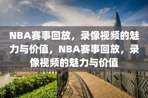 NBA赛事回放，录像视频的魅力与价值，NBA赛事回放，录像视频的魅力与价值