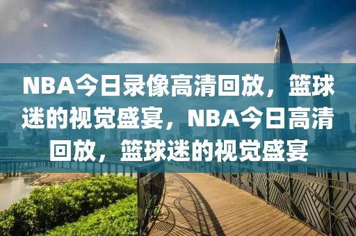 NBA今日录像高清回放，篮球迷的视觉盛宴，NBA今日高清回放，篮球迷的视觉盛宴