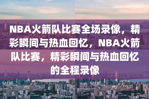 NBA火箭队比赛全场录像，精彩瞬间与热血回忆，NBA火箭队比赛，精彩瞬间与热血回忆的全程录像