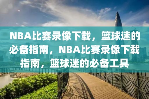 NBA比赛录像下载，篮球迷的必备指南，NBA比赛录像下载指南，篮球迷的必备工具