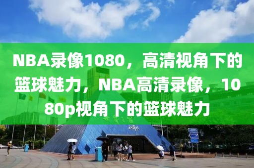 NBA录像1080，高清视角下的篮球魅力，NBA高清录像，1080p视角下的篮球魅力