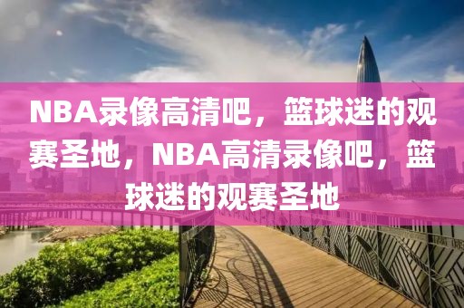 NBA录像高清吧，篮球迷的观赛圣地，NBA高清录像吧，篮球迷的观赛圣地