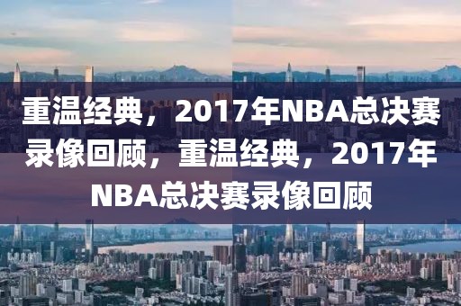 重温经典，2017年NBA总决赛录像回顾，重温经典，2017年NBA总决赛录像回顾