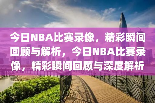 今日NBA比赛录像，精彩瞬间回顾与解析，今日NBA比赛录像，精彩瞬间回顾与深度解析