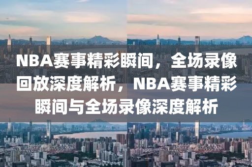 NBA赛事精彩瞬间，全场录像回放深度解析，NBA赛事精彩瞬间与全场录像深度解析