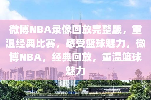 微博NBA录像回放完整版，重温经典比赛，感受篮球魅力，微博NBA，经典回放，重温篮球魅力