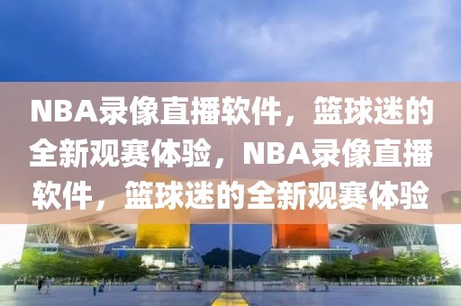 NBA录像直播软件，篮球迷的全新观赛体验，NBA录像直播软件，篮球迷的全新观赛体验