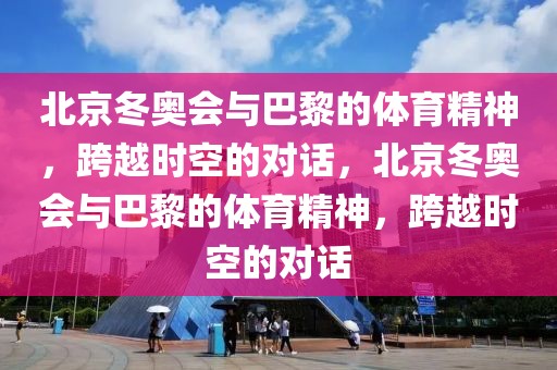 北京冬奥会与巴黎的体育精神，跨越时空的对话，北京冬奥会与巴黎的体育精神，跨越时空的对话