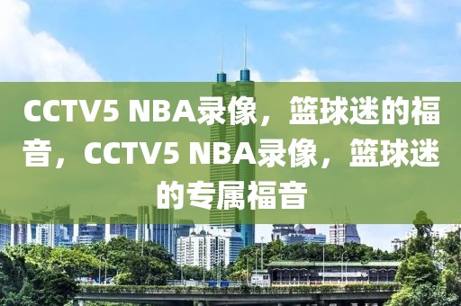 CCTV5 NBA录像，篮球迷的福音，CCTV5 NBA录像，篮球迷的专属福音