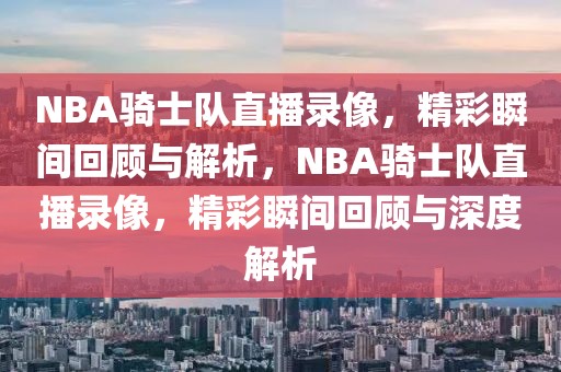 NBA骑士队直播录像，精彩瞬间回顾与解析，NBA骑士队直播录像，精彩瞬间回顾与深度解析