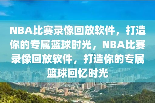 NBA比赛录像回放软件，打造你的专属篮球时光，NBA比赛录像回放软件，打造你的专属篮球回忆时光