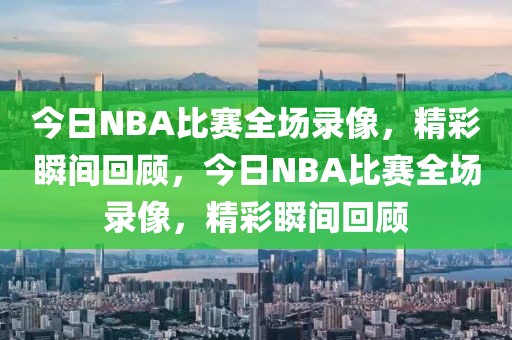 今日NBA比赛全场录像，精彩瞬间回顾，今日NBA比赛全场录像，精彩瞬间回顾