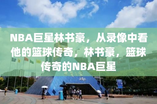 NBA巨星林书豪，从录像中看他的篮球传奇，林书豪，篮球传奇的NBA巨星