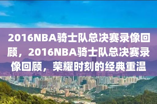 2016NBA骑士队总决赛录像回顾，2016NBA骑士队总决赛录像回顾，荣耀时刻的经典重温