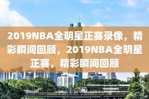 2019NBA全明星正赛录像，精彩瞬间回顾，2019NBA全明星正赛，精彩瞬间回顾