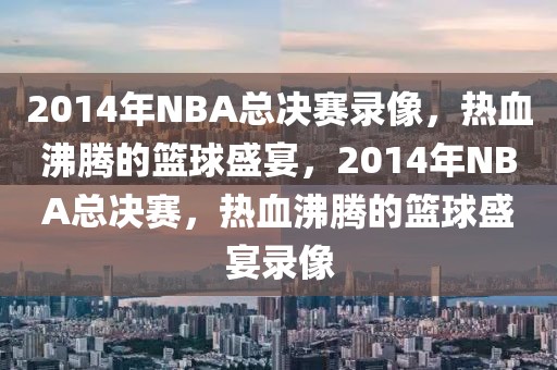 2014年NBA总决赛录像，热血沸腾的篮球盛宴，2014年NBA总决赛，热血沸腾的篮球盛宴录像