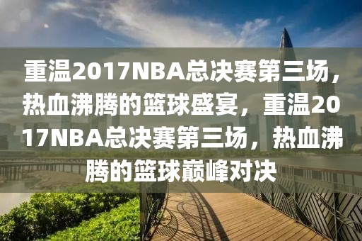 重温2017NBA总决赛第三场，热血沸腾的篮球盛宴，重温2017NBA总决赛第三场，热血沸腾的篮球巅峰对决