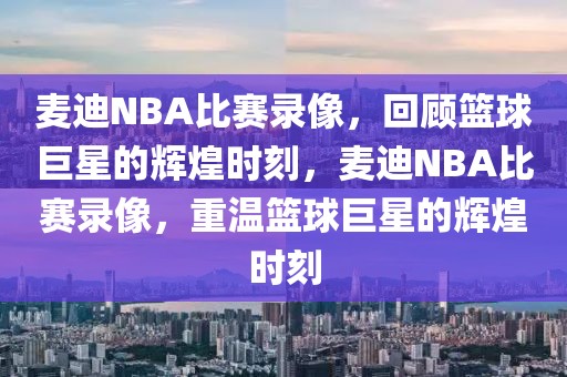 麦迪NBA比赛录像，回顾篮球巨星的辉煌时刻，麦迪NBA比赛录像，重温篮球巨星的辉煌时刻