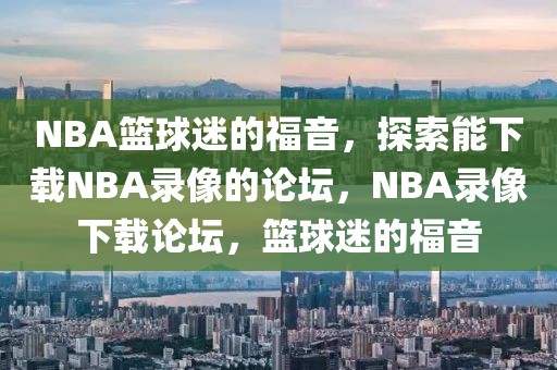 NBA篮球迷的福音，探索能下载NBA录像的论坛，NBA录像下载论坛，篮球迷的福音