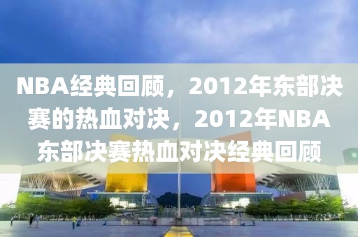 NBA经典回顾，2012年东部决赛的热血对决，2012年NBA东部决赛热血对决经典回顾