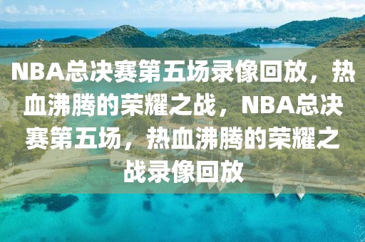 NBA总决赛第五场录像回放，热血沸腾的荣耀之战，NBA总决赛第五场，热血沸腾的荣耀之战录像回放