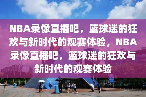 NBA录像直播吧，篮球迷的狂欢与新时代的观赛体验，NBA录像直播吧，篮球迷的狂欢与新时代的观赛体验