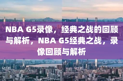 NBA G5录像，经典之战的回顾与解析，NBA G5经典之战，录像回顾与解析