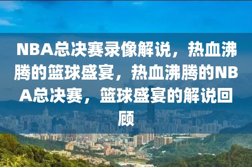 NBA总决赛录像解说，热血沸腾的篮球盛宴，热血沸腾的NBA总决赛，篮球盛宴的解说回顾