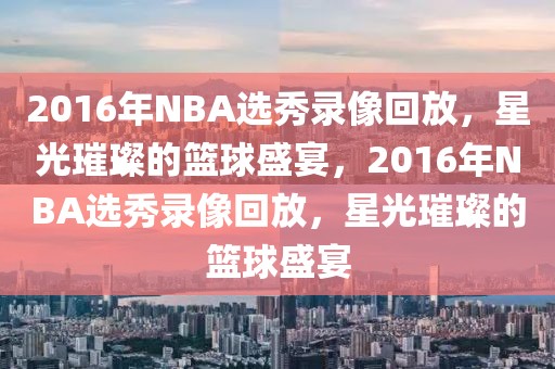 2016年NBA选秀录像回放，星光璀璨的篮球盛宴，2016年NBA选秀录像回放，星光璀璨的篮球盛宴