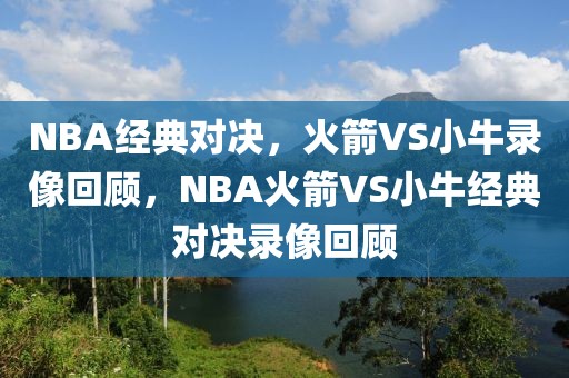 NBA经典对决，火箭VS小牛录像回顾，NBA火箭VS小牛经典对决录像回顾