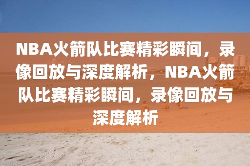 NBA火箭队比赛精彩瞬间，录像回放与深度解析，NBA火箭队比赛精彩瞬间，录像回放与深度解析