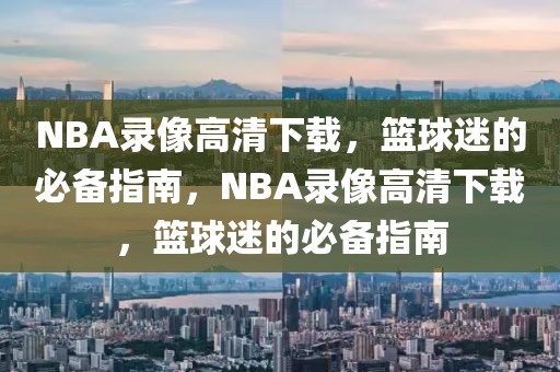 NBA录像高清下载，篮球迷的必备指南，NBA录像高清下载，篮球迷的必备指南