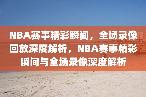 NBA赛事精彩瞬间，全场录像回放深度解析，NBA赛事精彩瞬间与全场录像深度解析