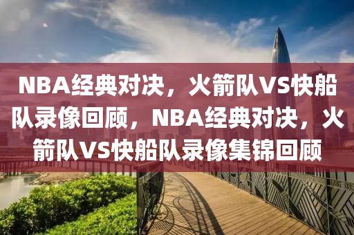 NBA经典对决，火箭队VS快船队录像回顾，NBA经典对决，火箭队VS快船队录像集锦回顾