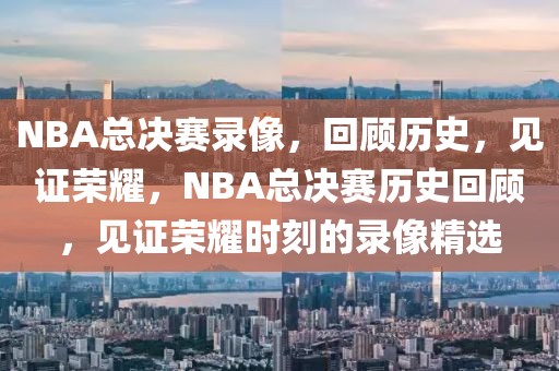 NBA总决赛录像，回顾历史，见证荣耀，NBA总决赛历史回顾，见证荣耀时刻的录像精选