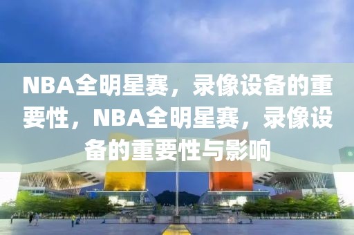 NBA全明星赛，录像设备的重要性，NBA全明星赛，录像设备的重要性与影响